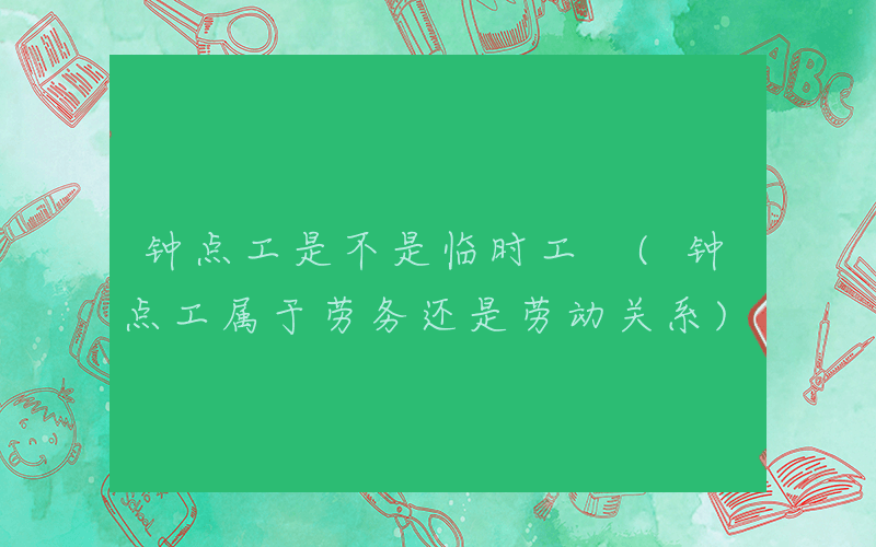 钟点工是不是临时工 (钟点工属于劳务还是劳动关系)